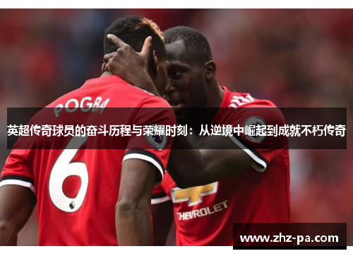 英超传奇球员的奋斗历程与荣耀时刻：从逆境中崛起到成就不朽传奇
