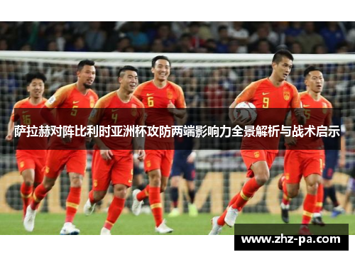 萨拉赫对阵比利时亚洲杯攻防两端影响力全景解析与战术启示