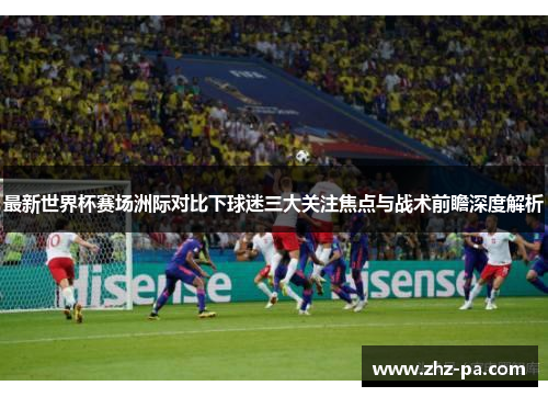 最新世界杯赛场洲际对比下球迷三大关注焦点与战术前瞻深度解析