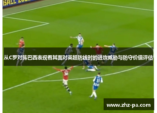 从C罗对阵巴西表现看其面对英超防线时的进攻威胁与防守价值评估