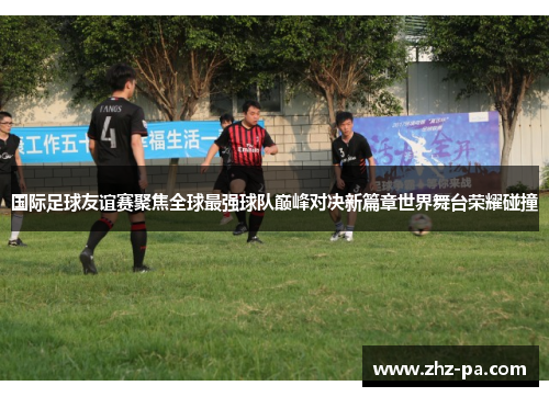 国际足球友谊赛聚焦全球最强球队巅峰对决新篇章世界舞台荣耀碰撞
