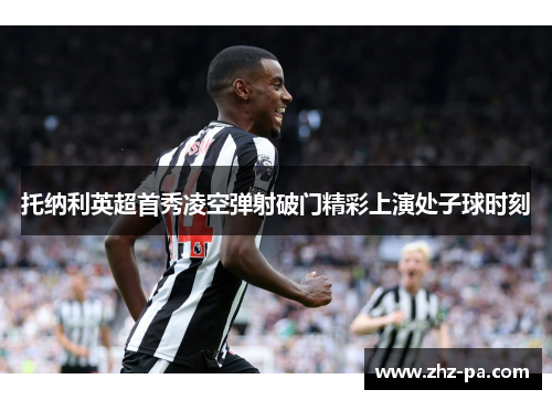 托纳利英超首秀凌空弹射破门精彩上演处子球时刻