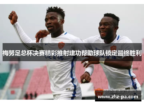梅努足总杯决赛精彩推射建功帮助球队锁定最终胜利