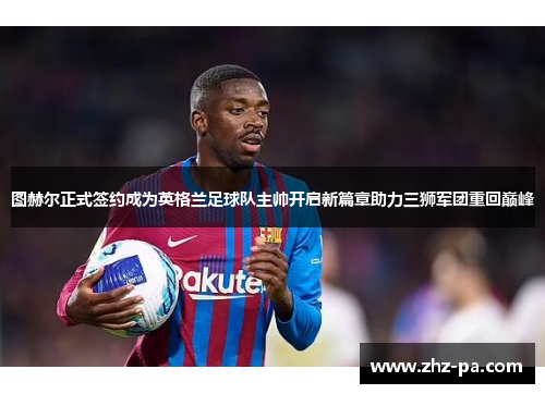 图赫尔正式签约成为英格兰足球队主帅开启新篇章助力三狮军团重回巅峰