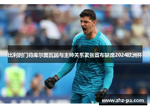 比利时门将库尔图瓦因与主帅关系紧张宣布缺席2024欧洲杯