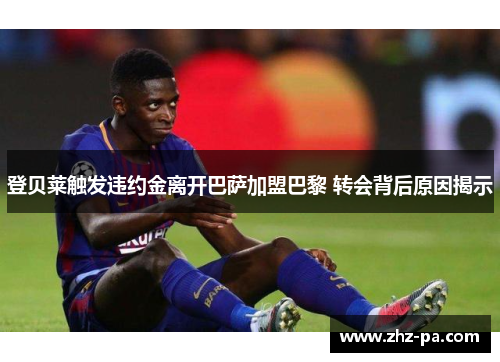登贝莱触发违约金离开巴萨加盟巴黎 转会背后原因揭示