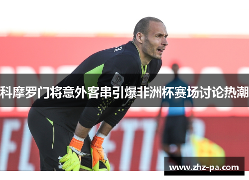 科摩罗门将意外客串引爆非洲杯赛场讨论热潮