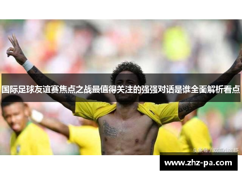 国际足球友谊赛焦点之战最值得关注的强强对话是谁全面解析看点