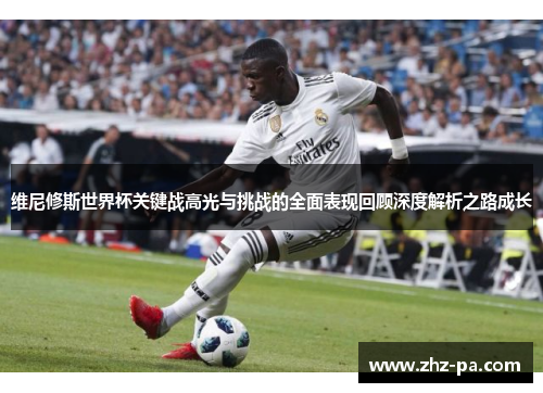 维尼修斯世界杯关键战高光与挑战的全面表现回顾深度解析之路成长 维尼修斯世界杯关键战高光与挑战的全面表现回顾深度解析之路成长