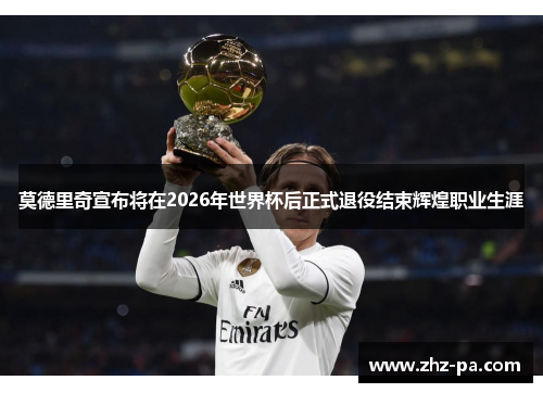 莫德里奇宣布将在2026年世界杯后正式退役结束辉煌职业生涯 莫德里奇宣布将在2026年世界杯后正式退役结束辉煌职业生涯