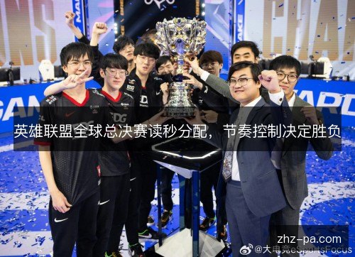 英雄联盟全球总决赛读秒分配,节奏控制决定胜负 英雄联盟全球总决赛读秒分配,节奏控制决定胜负